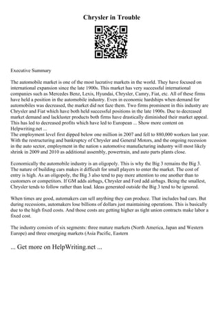 Chrysler in Trouble
Executive Summary
The automobile market is one of the most lucrative markets in the world. They have focused on
international expansion since the late 1900s. This market has very successful international
companies such as Mercedes Benz, Lexis, Hyundai, Chrysler, Camry, Fiat, etc. All of these firms
have held a position in the automobile industry. Even in economic hardships when demand for
automobiles was decreased, the market did not faze them. Two firms prominent in this industry are
Chrysler and Fiat which have both held successful positions in the late 1900s. Due to decreased
market demand and lackluster products both firms have drastically diminished their market appeal.
This has led to decreased profits which have led to European ... Show more content on
Helpwriting.net ...
The employment level first dipped below one million in 2007 and fell to 880,000 workers last year.
With the restructuring and bankruptcy of Chrysler and General Motors, and the ongoing recession
in the auto sector, employment in the nation s automotive manufacturing industry will most likely
shrink in 2009 and 2010 as additional assembly, powertrain, and auto parts plants close.
Economically the automobile industry is an oligopoly. This is why the Big 3 remains the Big 3.
The nature of building cars makes it difficult for small players to enter the market. The cost of
entry is high. As an oligopoly, the Big 3 also tend to pay more attention to one another than to
customers or competitors. If GM adds airbags, Chrysler and Ford add airbags. Being the smallest,
Chrysler tends to follow rather than lead. Ideas generated outside the Big 3 tend to be ignored.
When times are good, automakers can sell anything they can produce. That includes bad cars. But
during recessions, automakers lose billions of dollars just maintaining operations. This is basically
due to the high fixed costs. And those costs are getting higher as tight union contracts make labor a
fixed cost.
The industry consists of six segments: three mature markets (North America, Japan and Western
Europe) and three emerging markets (Asia Pacific, Eastern
... Get more on HelpWriting.net ...
 