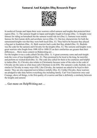 Samurai And Knights Dbq Research Paper
In medieval Europe and Japan there were warriors called samurai and knights that protected their
region (Doc. 1). The samurai fought in Japan and knights fought in Europe (Doc. 1). Knights were
famous for riding on horseback but the samurai would ride too (Doc.1). Samurai were mainly
famous for their karate skills and acrobatic moves (Doc. C). One key characteristic for both the
samuraiand knights was that they were both loyal (Doc. E). They had to be because they played
a big part in feudalism (Doc. A). Both warriors had a code that they abided (Doc. E). Bushido
was the code for the samurai and Chivalry for the knights (Doc. E). The samurai and knights were
great warriors who fought from 1000 AD to 1600 CE an their similarities are greater than their
differences.... Show more content on Helpwriting.net ...
For the knights it was a code called Chivalry (Doc. 1). A great ceremony came and each knight
took the vows of true knighthood (Doc. E). They promised to be loyal to the king, be merciful,
and perform no wicked deed (Doc. E). The code also called for them to be courteous and helpful
to ladies (Doc. E). Chivalry also relates to Christianity because some of the rules in the code of
Chivalry are the same as what Jesus calls Christians to do (OI). The samurai s code, bushido, was
similar to Chivalry in many ways (OI). Like Chivalry, the samurai are asked to be loyal to their
master. They are also requested not to behave sinfully (Doc. E). Unlike Chivalry, these warriors
are pledged to take duty before everything else including family. Carl Von Clausewitz once said
Courage, above all things, is the first quality of a warrior and that is definitely a similarity between
the knights and samurai
... Get more on HelpWriting.net ...
 