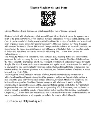 Niccolo Machiavelli And Plato
Niccolo Machiavelli and Socrates are widely regarded as two of history s greatest
thinkers, both of which had strong, albeit very different, ideas of what it meant for a person, or a
ruler, to be good and virtuous. From Socrates thoughts and ideas as recorded in the Apology and
Crito, it can be concluded that he would not find Machiavelli s version of the Prince to be the ideal
ruler, or preside over a completely prosperous society. Although, Socrates may have disagreed
with many of the aspects of what Machiavelli thought the Prince should be, he would, however, be
supportive of the Prince s political system overall because of his belief that every man has a duty
to follow and uphold the laws of the society in which they live. ... Show more content on
Helpwriting.net ...
The Prince, by Machiavelli s standards, was a virtuous man, meaning that he was someone that
possessed the traits necessary for one to be a strong ruler. For example, Machiavelli believed that
the Prince should be courageous, ambitious, confident, well learned, and also have good foresight.
Simply, Machiavelli associated virtue with success, and a prince with virtue was one that would go
to any length to be a successful ruler. Socrates on the other hand thought that a virtuous man was
one that strived for truth and goodness in all situations, and followed the laws of the land in which
he was living (Crito, 54B).
Following from the difference in opinions of virtue, there is another closely related area in
which Machiavelli and Socrates thoughts differ; goodness and justice. Socrates believed that a
man should be good and virtuous in all aspects of his life, however, Machiavelli simply did not
believe this was possible. Machiavelli states, everyone will admit that it would be highly
praiseworthy in a prince to possess all the...qualities that are reputed good, but as they cannot all
be possessed or observed, human conditions not permitting of it, it is necessary that he should be
prudent enough to avoid the scandal of those vices which would lose him the state (Machiavelli,
Chapter 15, 57). From this it can be concluded that Machiavelli believes that the Prince should not
try to be good and virtuous in all respects, but only in the ones in which it benefits
... Get more on HelpWriting.net ...
 