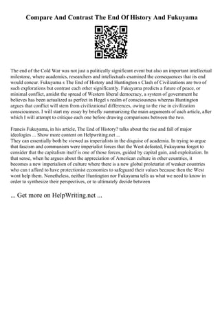 Compare And Contrast The End Of History And Fukuyama
The end of the Cold War was not just a politically significant event but also an important intellectual
milestone, where academics, researchers and intellectuals examined the consequences that its end
would concur. Fukuyama s The End of History and Huntington s Clash of Civilizations are two of
such explorations but contrast each other significantly. Fukuyama predicts a future of peace, or
minimal conflict, amidst the spread of Western liberal democracy, a system of government he
believes has been actualized as perfect in Hegel s realm of consciousness whereas Huntington
argues that conflict will stem from civilizational differences, owing to the rise in civilization
consciousness. I will start my essay by briefly summarizing the main arguments of each article, after
which I will attempt to critique each one before drawing comparisons between the two.
Francis Fukuyama, in his article, The End of History? talks about the rise and fall of major
ideologies ... Show more content on Helpwriting.net ...
They can essentially both be viewed as imperialists in the disguise of academia. In trying to argue
that fascism and communism were imperialist forces that the West defeated, Fukuyama forgot to
consider that the capitalism itself is one of those forces, guided by capital gain, and exploitation. In
that sense, when he argues about the appreciation of American culture in other countries, it
becomes a new imperialism of culture where there is a new global proletariat of weaker countries
who can t afford to have protectionist economies to safeguard their values because then the West
wont help them. Nonetheless, neither Huntington nor Fukuyama tells us what we need to know in
order to synthesize their perspectives, or to ultimately decide between
... Get more on HelpWriting.net ...
 