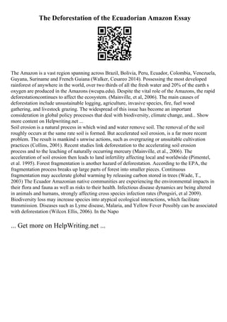 The Deforestation of the Ecuadorian Amazon Essay
The Amazon is a vast region spanning across Brazil, Bolivia, Peru, Ecuador, Colombia, Venezuela,
Guyana, Suriname and French Guiana (Walker, Cesareo 2014). Possessing the most developed
rainforest of anywhere in the world, over two thirds of all the fresh water and 20% of the earth s
oxygen are produced in the Amazons (wcupa.edu). Despite the vital role of the Amazons, the rapid
deforestationcontinues to affect the ecosystem. (Mainville, et al, 2006). The main causes of
deforestation include unsustainable logging, agriculture, invasive species, fire, fuel wood
gathering, and livestock grazing. The widespread of this issue has become an important
consideration in global policy processes that deal with biodiversity, climate change, and... Show
more content on Helpwriting.net ...
Soil erosion is a natural process in which wind and water remove soil. The removal of the soil
roughly occurs at the same rate soil is formed. But accelerated soil erosion, is a far more recent
problem. The result is mankind s unwise actions, such as overgrazing or unsuitable cultivation
practices (Collins, 2001). Recent studies link deforestation to the accelerating soil erosion
process and to the leaching of naturally occurring mercury (Mainville, et al., 2006). The
acceleration of soil erosion then leads to land infertility affecting local and worldwide (Pimentel,
et al. 1995). Forest fragmentation is another hazard of deforestation. According to the EPA, the
fragmentation process breaks up large parts of forest into smaller pieces. Continuous
fragmentation may accelerate global warming by releasing carbon stored in trees (Wade, T.,
2003) The Ecuador Amazonian native communities are experiencing the environmental impacts in
their flora and fauna as well as risks to their health. Infectious disease dynamics are being altered
in animals and humans, strongly affecting cross species infection rates (Pongsiri, et al 2009).
Biodiversity loss may increase species into atypical ecological interactions, which facilitate
transmission. Diseases such as Lyme disease, Malaria, and Yellow Fever Possibly can be associated
with deforestation (Wilcox Ellis, 2006). In the Napo
... Get more on HelpWriting.net ...
 