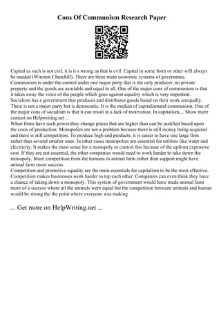 Cons Of Communism Research Paper
Capital as such is not evil, it is it s wrong us that is evil. Capital in some form or other will always
be needed (Winston Churchill). There are three main economic systems of governance.
Communism is under the control under one major party that is the only producer, no private
property and the goods are available and equal to all. One of the major cons of communism is that
it takes away the voice of the people which goes against equality which is very important.
Socialism has a government that produces and distributes goods based on their work unequally.
There is not a major party but is democratic. It is the median of capitalismand communism. One of
the major cons of socialism is that it can result in a lack of motivation. In capitalism,... Show more
content on Helpwriting.net ...
When firms have such power,they change prices that are higher than can be justified based upon
the costs of production. Monopolies are not a problem because there is still money being acquired
and there is still competition. To produce high end products, it is easier to have one large firm
rather than several smaller ones. In other cases monopolies are essential for utilities like water and
electricity. It makes the most sense for a monopoly to control this because of the upfront expensive
cost. If they are not essential, the other companies would need to work harder to take down the
monopoly. More competition from the humans in animal farm rather than support might have
animal farm more success.
Competition and promotive equality are the main essentials for capitalism to be the most effective.
Competition makes businesses work harder to top each other. Companies can even think they have
a chance of taking down a monopoly. This system of government would have made animal farm
more of a success where all the animals were equal but the competition between animals and human
would be strong the the point where everyone was making
... Get more on HelpWriting.net ...
 