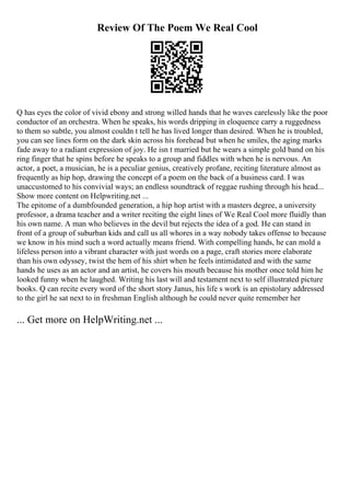 Review Of The Poem We Real Cool
Q has eyes the color of vivid ebony and strong willed hands that he waves carelessly like the poor
conductor of an orchestra. When he speaks, his words dripping in eloquence carry a ruggedness
to them so subtle, you almost couldn t tell he has lived longer than desired. When he is troubled,
you can see lines form on the dark skin across his forehead but when he smiles, the aging marks
fade away to a radiant expression of joy. He isn t married but he wears a simple gold band on his
ring finger that he spins before he speaks to a group and fiddles with when he is nervous. An
actor, a poet, a musician, he is a peculiar genius, creatively profane, reciting literature almost as
frequently as hip hop, drawing the concept of a poem on the back of a business card. I was
unaccustomed to his convivial ways; an endless soundtrack of reggae rushing through his head...
Show more content on Helpwriting.net ...
The epitome of a dumbfounded generation, a hip hop artist with a masters degree, a university
professor, a drama teacher and a writer reciting the eight lines of We Real Cool more fluidly than
his own name. A man who believes in the devil but rejects the idea of a god. He can stand in
front of a group of suburban kids and call us all whores in a way nobody takes offense to because
we know in his mind such a word actually means friend. With compelling hands, he can mold a
lifeless person into a vibrant character with just words on a page, craft stories more elaborate
than his own odyssey, twist the hem of his shirt when he feels intimidated and with the same
hands he uses as an actor and an artist, he covers his mouth because his mother once told him he
looked funny when he laughed. Writing his last will and testament next to self illustrated picture
books. Q can recite every word of the short story Janus, his life s work is an epistolary addressed
to the girl he sat next to in freshman English although he could never quite remember her
... Get more on HelpWriting.net ...
 