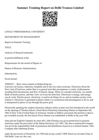 Summer Training Report on Delhi Transco Limited
LOVELY PROFESSIONAL UNIVERSITY
DEPARTMENT OF MANAGEMENT
Report on Summer Training
TITLE:
Analysis of financial statement
In partial fulfillment of the
Requirements for the award of Degree of
Master of Business Administration
Submitted by:
Sweta kumari
10904523 ... Show more content on Helpwriting.net ...
It powers our houses, industries, hospitals and in fact our entire economy. Electricity (from the
New Latin Д“lectricus, amber like) is a general term that encompasses a variety of phenomena
resulting from the presence and flow of electric charge. When we consider electricity, we usually
think of electric power, and that s how we ll use the term here. Electricity is energy, and energy
can do work. Electric power, electricity, is used to do things for us, and no modern society exists
without it. Electricity is generated at places where it is economical and advantageous to do so, and
is transported to places of use through the power grid.
Historically speaking the modern electricity industry utility system was first introduced to the world
on the opening of Thomas Edison s Pearl Street Electricity Generating Station on September 4th,
1882 at New York (United States of America). Insofar as Delhiis concerned, the position is that as
per available records, the first diesel Power Station was established in Delhi in the year 1905
when private English Company by name M/s. John Fleming was given permission to generate
electricity under the provisions of the Indian Electricity Act 1903. The above mentioned Company
was given the responsibility both of generation and distribution of power in a limited manner. That
Company after obtaining license
under the provisions of Electricity Act 1903 had set up a small 2 MW Diesel set at Lahori Gate in
Old Delhi. Later on, this very
 