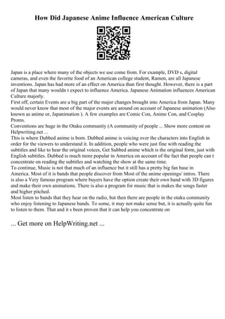 How Did Japanese Anime Influence American Culture
Japan is a place where many of the objects we use come from. For example, DVD s, digital
cameras, and even the favorite food of an American college student, Ramen, are all Japanese
inventions. Japan has had more of an effect on America than first thought. However, there is a part
of Japan that many wouldn t expect to influence America. Japanese Animation influences American
Culture majorly.
First off, certain Events are a big part of the major changes brought into America from Japan. Many
would never know that most of the major events are around on account of Japanese animation (Also
known as anime or, Japanimation ). A few examples are Comic Con, Anime Con, and Cosplay
Proms.
Conventions are huge in the Otaku community (A community of people ... Show more content on
Helpwriting.net ...
This is where Dubbed anime is born. Dubbed anime is voicing over the characters into English in
order for the viewers to understand it. In addition, people who were just fine with reading the
subtitles and like to hear the original voices, Get Subbed anime which is the original form, just with
English subtitles. Dubbed is much more popular in America on account of the fact that people can t
concentrate on reading the subtitles and watching the show at the same time.
To continue, Music is not that much of an influence but it still has a pretty big fan base in
America. Most of it is bands that people discover from Most of the anime openings/ intros. There
is also a Very famous program where buyers have the option create their own band with 3D figures
and make their own animations. There is also a program for music that is makes the songs faster
and higher pitched.
Most listen to bands that they hear on the radio, but then there are people in the otaku community
who enjoy listening to Japanese bands. To some, it may not make sense but, it is actually quite fun
to listen to them. That and it s been proven that it can help you concentrate on
... Get more on HelpWriting.net ...
 