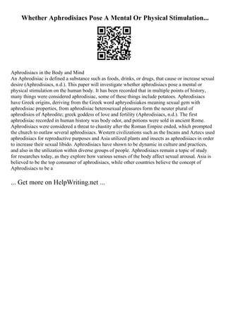 Whether Aphrodisiacs Pose A Mental Or Physical Stimulation...
Aphrodisiacs in the Body and Mind
An Aphrodisiac is defined a substance such as foods, drinks, or drugs, that cause or increase sexual
desire (Aphrodisiacs, n.d.). This paper will investigate whether aphrodisiacs pose a mental or
physical stimulation on the human body. It has been recorded that in multiple points of history,
many things were considered aphrodisiac, some of these things include potatoes. Aphrodisiacs
have Greek origins, deriving from the Greek word aphryodisiakos meaning sexual gem with
aphrodisiac properties, from aphrodisiac heterosexual pleasures form the neuter plural of
aphrodisios of Aphrodite; greek goddess of love and fertility (Aphrodisiacs, n.d.). The first
aphrodisiac recorded in human history was body odor, and potions were sold in ancient Rome.
Aphrodisiacs were considered a threat to chastity after the Roman Empire ended, which prompted
the church to outlaw several aphrodisiacs. Western civilizations such as the Incans and Aztecs used
aphrodisiacs for reproductive purposes and Asia utilized plants and insects as aphrodisiacs in order
to increase their sexual libido. Aphrodisiacs have shown to be dynamic in culture and practices,
and also in the utilization within diverse groups of people. Aphrodisiacs remain a topic of study
for researches today, as they explore how various senses of the body affect sexual arousal. Asia is
believed to be the top consumer of aphrodisiacs, while other countries believe the concept of
Aphrodisiacs to be a
... Get more on HelpWriting.net ...
 