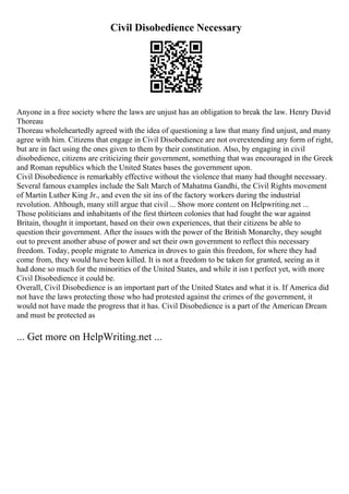 Civil Disobedience Necessary
Anyone in a free society where the laws are unjust has an obligation to break the law. Henry David
Thoreau
Thoreau wholeheartedly agreed with the idea of questioning a law that many find unjust, and many
agree with him. Citizens that engage in Civil Disobedience are not overextending any form of right,
but are in fact using the ones given to them by their constitution. Also, by engaging in civil
disobedience, citizens are criticizing their government, something that was encouraged in the Greek
and Roman republics which the United States bases the government upon.
Civil Disobedience is remarkably effective without the violence that many had thought necessary.
Several famous examples include the Salt March of Mahatma Gandhi, the Civil Rights movement
of Martin Luther King Jr., and even the sit ins of the factory workers during the industrial
revolution. Although, many still argue that civil ... Show more content on Helpwriting.net ...
Those politicians and inhabitants of the first thirteen colonies that had fought the war against
Britain, thought it important, based on their own experiences, that their citizens be able to
question their government. After the issues with the power of the British Monarchy, they sought
out to prevent another abuse of power and set their own government to reflect this necessary
freedom. Today, people migrate to America in droves to gain this freedom, for where they had
come from, they would have been killed. It is not a freedom to be taken for granted, seeing as it
had done so much for the minorities of the United States, and while it isn t perfect yet, with more
Civil Disobedience it could be.
Overall, Civil Disobedience is an important part of the United States and what it is. If America did
not have the laws protecting those who had protested against the crimes of the government, it
would not have made the progress that it has. Civil Disobedience is a part of the American Dream
and must be protected as
... Get more on HelpWriting.net ...
 