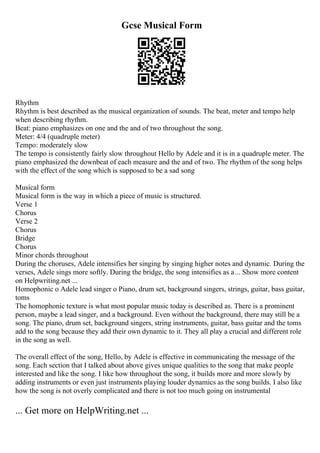Gcse Musical Form
Rhythm
Rhythm is best described as the musical organization of sounds. The beat, meter and tempo help
when describing rhythm.
Beat: piano emphasizes on one and the and of two throughout the song.
Meter: 4/4 (quadruple meter)
Tempo: moderately slow
The tempo is consistently fairly slow throughout Hello by Adele and it is in a quadruple meter. The
piano emphasized the downbeat of each measure and the and of two. The rhythm of the song helps
with the effect of the song which is supposed to be a sad song
Musical form
Musical form is the way in which a piece of music is structured.
Verse 1
Chorus
Verse 2
Chorus
Bridge
Chorus
Minor chords throughout
During the choruses, Adele intensifies her singing by singing higher notes and dynamic. During the
verses, Adele sings more softly. During the bridge, the song intensifies as a... Show more content
on Helpwriting.net ...
Homophonic o Adele lead singer o Piano, drum set, background singers, strings, guitar, bass guitar,
toms
The homophonic texture is what most popular music today is described as. There is a prominent
person, maybe a lead singer, and a background. Even without the background, there may still be a
song. The piano, drum set, background singers, string instruments, guitar, bass guitar and the toms
add to the song because they add their own dynamic to it. They all play a crucial and different role
in the song as well.
The overall effect of the song, Hello, by Adele is effective in communicating the message of the
song. Each section that I talked about above gives unique qualities to the song that make people
interested and like the song. I like how throughout the song, it builds more and more slowly by
adding instruments or even just instruments playing louder dynamics as the song builds. I also like
how the song is not overly complicated and there is not too much going on instrumental
... Get more on HelpWriting.net ...
 