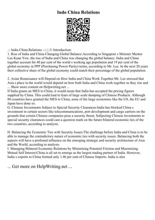 Indo China Relations
.:: India China Relations ::.| | | I. Introduction:
1. Rise of India and China Changing Global Balance:According to Singapore s Minister Mentor
Lee Kuan Yew, the rise of India and China was changing the global balance. India and China
together account for 40 per cent of the world s working age population and 19 per cent of the
global economy in PPP (Purchasing Power Parity) terms, according to Mr. Lee. In the next 20 years
their collective share of the global economy could match their percentage of the global population.
2. Asian Renaissance will Depend on How India and China Work Together:Mr. Lee stressed that
Asia s place in the world would depend on how both India and China work together as they rise and
... Show more content on Helpwriting.net ...
If India grants an MES to China, it would mean that India has accepted the pricing figures
supplied by China. This could lead to fears of large scale dumping of Chinese Products. Although
80 countries have granted the MES to China, none of the large economies like the US, the EU and
Japan have done so.
G. Chinese Investments Subject to Special Security Clearances:India has blocked China s
investment in certain sectors like telecommunications, port development and cargo carriers on the
grounds that certain Chinese companies pose a security threat. Subjecting Chinese investments to
special security clearances could cast a question mark on the future bilateral economic ties of the
two countries, according to analysts.
H. Balancing the Economic Ties with Security Issues:The challenge before India and China is to be
able to manage the contradictory nature of economic ties with security issues. Balancing both the
aspects will have a profound influence on the emerging strategic and security architecture of Asia
and the World, according to analysts.
I. Managing Bilateral Economic Relations by Minimising Potential Friction and Maximising
Mutual Self Interest:China is all set to emerge as the largest trading partner of India. However,
India s exports to China formed only 1.46 per cent of Chinese Imports. India is also
... Get more on HelpWriting.net ...
 