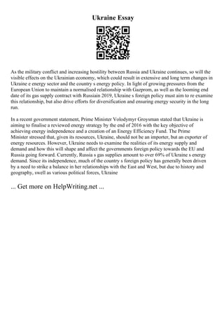 Ukraine Essay
As the military conflict and increasing hostility between Russia and Ukraine continues, so will the
visible effects on the Ukrainian economy, which could result in extensive and long term changes in
Ukraine e energy sector and the country s energy policy. In light of growing pressures from the
European Union to maintain a normalised relationship with Gazprom, as well as the looming end
date of its gas supply contract with Russiain 2019, Ukraine s foreign policy must aim to re examine
this relationship, but also drive efforts for diversification and ensuring energy security in the long
run.
In a recent government statement, Prime Minister Volodymyr Groysman stated that Ukraine is
aiming to finalise a reviewed energy strategy by the end of 2016 with the key objective of
achieving energy independence and a creation of an Energy Efficiency Fund. The Prime
Minister stressed that, given its resources, Ukraine, should not be an importer, but an exporter of
energy resources. However, Ukraine needs to examine the realities of its energy supply and
demand and how this will shape and affect the governments foreign policy towards the EU and
Russia going forward. Currently, Russia s gas supplies amount to over 69% of Ukraine s energy
demand. Since its independence, much of the country s foreign policy has generally been driven
by a need to strike a balance in her relationships with the East and West, but due to history and
geography, swell as various political forces, Ukraine
... Get more on HelpWriting.net ...
 