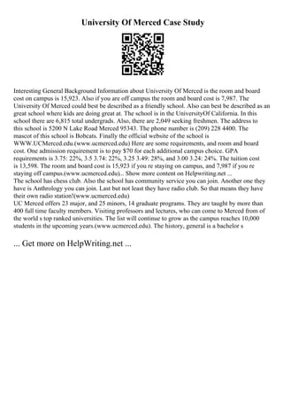 University Of Merced Case Study
Interesting General Background Information about University Of Merced is the room and board
cost on campus is 15,923. Also if you are off campus the room and board cost is 7,987. The
University Of Merced could best be described as a friendly school. Also can best be described as an
great school where kids are doing great at. The school is in the UniversityOf California. In this
school there are 6,815 total undergrads. Also, there are 2,049 seeking freshmen. The address to
this school is 5200 N Lake Road Merced 95343. The phone number is (209) 228 4400. The
mascot of this school is Bobcats. Finally the official website of the school is
WWW.UCMerced.edu.(www.ucmerced.edu) Here are some requirements, and room and board
cost. One admission requirement is to pay $70 for each additional campus choice. GPA
requirements is 3.75: 22%, 3.5 3.74: 22%, 3.25 3.49: 28%, and 3.00 3.24: 24%. The tuition cost
is 13,598. The room and board cost is 15,923 if you re staying on campus, and 7,987 if you re
staying off campus.(www.ucmerced.edu)... Show more content on Helpwriting.net ...
The school has chess club. Also the school has community service you can join. Another one they
have is Anthrology you can join. Last but not least they have radio club. So that means they have
their own radio station!(www.ucmerced.edu)
UC Merced offers 23 major, and 25 minors, 14 graduate programs. They are taught by more than
400 full time faculty members. Visiting professors and lectures, who can come to Merced from of
the world s top ranked universities. The list will continue to grow as the campus reaches 10,000
students in the upcoming years.(www.ucmerced.edu). The history, general is a bachelor s
... Get more on HelpWriting.net ...
 