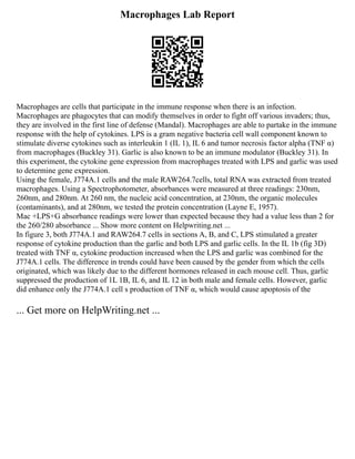Macrophages Lab Report
Macrophages are cells that participate in the immune response when there is an infection.
Macrophages are phagocytes that can modify themselves in order to fight off various invaders; thus,
they are involved in the first line of defense (Mandal). Macrophages are able to partake in the immune
response with the help of cytokines. LPS is a gram negative bacteria cell wall component known to
stimulate diverse cytokines such as interleukin 1 (IL 1), IL 6 and tumor necrosis factor alpha (TNF α)
from macrophages (Buckley 31). Garlic is also known to be an immune modulator (Buckley 31). In
this experiment, the cytokine gene expression from macrophages treated with LPS and garlic was used
to determine gene expression.
Using the female, J774A.1 cells and the male RAW264.7cells, total RNA was extracted from treated
macrophages. Using a Spectrophotometer, absorbances were measured at three readings: 230nm,
260nm, and 280nm. At 260 nm, the nucleic acid concentration, at 230nm, the organic molecules
(contaminants), and at 280nm, we tested the protein concentration (Layne E, 1957).
Mac +LPS+G absorbance readings were lower than expected because they had a value less than 2 for
the 260/280 absorbance ... Show more content on Helpwriting.net ...
In figure 3, both J774A.1 and RAW264.7 cells in sections A, B, and C, LPS stimulated a greater
response of cytokine production than the garlic and both LPS and garlic cells. In the IL 1b (fig 3D)
treated with TNF α, cytokine production increased when the LPS and garlic was combined for the
J774A.1 cells. The difference in trends could have been caused by the gender from which the cells
originated, which was likely due to the different hormones released in each mouse cell. Thus, garlic
suppressed the production of 1L 1B, IL 6, and IL 12 in both male and female cells. However, garlic
did enhance only the J774A.1 cell s production of TNF α, which would cause apoptosis of the
... Get more on HelpWriting.net ...
 