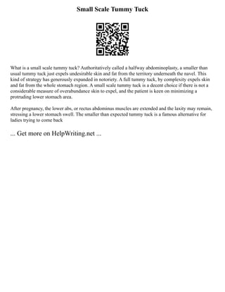 Small Scale Tummy Tuck
What is a small scale tummy tuck? Authoritatively called a halfway abdominoplasty, a smaller than
usual tummy tuck just expels undesirable skin and fat from the territory underneath the navel. This
kind of strategy has generously expanded in notoriety. A full tummy tuck, by complexity expels skin
and fat from the whole stomach region. A small scale tummy tuck is a decent choice if there is not a
considerable measure of overabundance skin to expel, and the patient is keen on minimizing a
protruding lower stomach area.
After pregnancy, the lower abs, or rectus abdominus muscles are extended and the laxity may remain,
stressing a lower stomach swell. The smaller than expected tummy tuck is a famous alternative for
ladies trying to come back
... Get more on HelpWriting.net ...
 