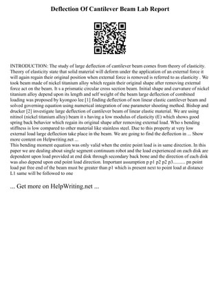 Deflection Of Cantilever Beam Lab Report
INTRODUCTION: The study of large deflection of cantilever beam comes from theory of elasticity.
Theory of elasticity state that solid material will deform under the application of an external force it
will again regain their original position when external force is removed is referred to as elasticity . We
took beam made of nickel titanium alloy which regain their original shape after removing external
force act on the beam. It s a prismatic circular cross section beam. Initial shape and curvature of nickel
titanium alloy depend upon its length and self weight of the beam large deflection of combined
loading was proposed by kyongoo lee [1] finding deflection of non linear elastic cantilever beam and
solved governing equation using numerical integration of one parameter shooting method. Bishop and
drucker [2] investigate large deflection of cantilever beam of linear elastic material. We are using
nitinol (nickel titanium alloy) beam it s having a low modulus of elasticity (E) which shows good
spring back behavior which regain its original shape after removing external load. Who s bending
stiffness is low compared to other material like stainless steel. Due to this property at very low
external load large deflection take place in the beam. We are going to find the deflection in ... Show
more content on Helpwriting.net ...
This bending moment equation was only valid when the entire point load is in same direction. In this
paper we are dealing about single segment continuum robot and the load experienced on each disk are
dependent upon load provided at end disk through secondary back bone and the direction of each disk
was also depend upon end point load direction. Important assumption p p1 p2 p2 p3.......... pn point
load pat free end of the beam must be greater than p1 which is present next to point load at distance
L1 same will be followed to one
... Get more on HelpWriting.net ...
 