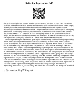 Reflection Paper About Self
Out of all of the topics that we went over in over the course of the Sister to Sister class, the one that
resonated with and still resonates with me the most would have to be the theme of self. This is simply
because you cannot even begin to form a sense of community or delve into higher education
successfully without a keen awareness of self. This phenomenon is stated beautifully with, an ongoing
commitment to developing the self is paramount to the establishment of an identity that is centered
and grounded (King, T. C., Ferguson, S. A 2). The ongoing aspects of this are stressed because as
people, we are continuously changing, meaning that we need to be constantly in tune with our self and
making sure that we are going about life in ... Show more content on Helpwriting.net ...
I have felt myself being the token friend speaking out about all things controversial in groups of white
friends, I have made myself seem more or less black depending on the situation, I have silenced
myself in classrooms, and I have sighed in relief in circles of my black friends. I read an article that I
saw on Twitter basically detailing a woman s experience as a black woman attending a PWI, and I
could relate to it all. It spoke about white people being so privileged that they do not move out of the
way for or hold doors open for black women, and it is true. We accept our mistreatment on campus to
an extent and have the mutual understanding that we will receive that college degree, and use to better
ourselves and our people with or without the school s support but of course, going about our college
education like this has adverse effects (McKinney 2016). On a campus where only four percent of the
population looks like you, I find it nearly impossible to not shift myself at least a little bit because I
often feel uncomfortable. We are micro aggressed daily and are expected to have that not affect us; we
are supposed to remain strong, which brings me to the issues with the idea of the black superwoman. I
had never seen the superwoman archetype as an issue previously; I thought it was beautiful,
empowering, and showed us just how strong that we can be. The issue with this though lies in the fact
... Get more on HelpWriting.net ...
 