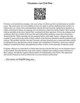 Firestone s An Civil War
Firestone, a tire production company, who owns a base in Liberia got into a predicament on morality
issues. The controversy was over whether or not it was right to continue deploying their workers to
Liberia after war crimes were committed there. During the time Firestone started up its operation of
rubber collecting in Liberia, an ongoing civil war between a rebel force led by Charles Taylor and the
Liberian president at the time, Samuel Doe, interfered with their operation. At first the company had
withdrawn from the crossfire of the war, but soon realized they needed to return due to Firestone s
financial decline. When returning, the tire company had to work under Taylor s stringent rules that
resulted in issues such as the safety of their workers at the Firestone plantation and the exploitation of
workers. The problem with this was that Firestone s primary intention was to return and make a profit,
not taking the lives and opinions of their workers into consideration. Firestone s action was immoral
leading to accepting the abuse and exploitation of their workers on the necessity of making a profit.
Firestone s decision to return back to Liberia after leaving it for the first time was an iniquitous move
on their behalf. Not only did they work under Taylor s imposed rules leading to cruel treatment of
their workers, but had also signed a Memorandum of Understanding with Taylor. This agreement
allowed for Firestone to work in Liberia but in a secret business partnership
... Get more on HelpWriting.net ...
 