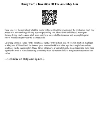 Henry Ford s Invention Of The Assembly Line
Have you ever thought about what life would be like without the invention of the production line? One
person was able to change history by mass producing cars. Henry Ford s childhood were spent
farming fixing clocks. As an adult went on to be a successful businessman and accomplish great
strides with his invention of the assembly line.
Let s take a look at Henry Ford s childhood. Henry Ford was born july 30 1863 in dearborn michigan
to Mary and William Ford. He showed great leadership skills at a low age for example him and the
neighbors built a steam motor. At age 12 his father gave a watch to him he took it apart and put it back
together he went to school at sesting elemantary were he went on field to a engineer museum and that
s what
... Get more on HelpWriting.net ...
 