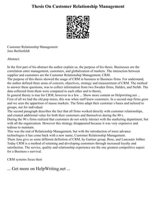 Thesis On Customer Relationship Management
Customer Relationship Management
Jens Berfenfeldt
Abstract:
In the first part of his abstract the author explain us, the purpose of his thesis. Businesses are the
correlation entre management, customers, and globalization of markets. The interaction between
supplier and customers are the Customer Relationship Management, CRM.
The purpose of this thesis showed the usage of CRM in business to Business firms. For understand,
the author defined three areas of concern; objectives, strategy and measurement of CRM. The method
to answer these questions, was to collect information from two Sweden firms, Haldex, and Nefab. The
data collected form them were compared to each other and to theory.
In general theory is true for CRM, however in a few ... Show more content on Helpwriting.net ...
First of all we had the old pop stores, this was when staff knew customers. In a second step firms grew
and we seen the apparition of masse markets. The firms adapt their customer s bases and tailored to
groups, not for individual.
The second paragraph describes the fact that all firms worked directly with customer relationships,
and created additional value for both their customers and themselves during the 80 s.
During the 90 s firms realized that customers do not solely interact with the marketing department, but
with all the organization. However this strategy disappeared because it was very expensive and
tedious to maintain.
This was the end of Relationship Management, but with the introduction of more advance
technologies it has come back with a new name, Customer Relationship Management.
Them Jens give us some different definition of CRM, by Gartner group, Bose, and Lancaster Jobber.
Today CRM is a method of retaining and developing customers through increased loyalty and
satisfaction. The service, quality and relationship experience are the one greatest competitive aspect
for a Business s survival.
CRM systems focus their
... Get more on HelpWriting.net ...
 