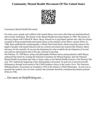 Community Mental Health Movement Of The United States
Community Mental Health Movement
For many years, people who suffered with mental illness were more often than not institutionalized
and severely mistreated. The history of the Mental Health movement begins in 1909. The history of
advocacy began with Clifford W. Beers. Beers, himself an ex psychiatric patient who, after his release,
crusaded to bring mental health and mental illness to the attention of his fellow citizens (Pols). In
1908, Beers published his autobiography, A Mind That Found Itself, which roused the nation to the
plight of people with mental illnesses and set a reform movement into motion (Our History). Beers
advocacy for the mentally ill was just the beginning for what would be the development of several
new policies and programs that to this day continue to develop.
On February 19, 1909 Beers, along with philosopher William James and psychiatrist Adolf Meyer,
embraced that future by creating the National Committee for Mental Hygiene, later the National
Mental Health Association and what we know today as the Mental Health America ( Our History).The
year 1921 marked the beginning of the child guidance movement. Its goal was to prevent juvenile
delinquency through involvement of the Child Guidance clinics in the youth s lives. The American
Orthopsychiatric Associated was founded in 1924 at the initiative of Karl Menninger . Its aim was to
promote the medical view of crime, namely that criminals should be considered psychiatric patients
(Pols).In 1946,
... Get more on HelpWriting.net ...
 
