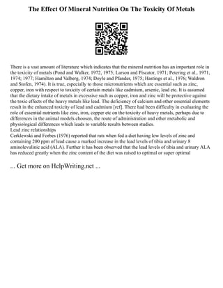 The Effect Of Mineral Nutrition On The Toxicity Of Metals
There is a vast amount of literature which indicates that the mineral nutrition has an important role in
the toxicity of metals (Pond and Walker, 1972, 1975; Larson and Piscator, 1971; Petering et al., 1971,
1974; 1977; Hamilton and Valberg, 1974; Doyle and Pfander, 1975; Hastings et al., 1976; Waldron
and Stofen, 1974). It is true, especially to those micronutrients which are essential such as zinc,
copper, iron with respect to toxicity of certain metals like cadmium, arsenic, lead etc. It is assumed
that the dietary intake of metals in excessive such as copper, iron and zinc will be protective against
the toxic effects of the heavy metals like lead. The deficiency of calcium and other essential elements
result in the enhanced toxicity of lead and cadmium [ref]. There had been difficulty in evaluating the
role of essential nutrients like zinc, iron, copper etc on the toxicity of heavy metals, perhaps due to
differences in the animal models choosen, the route of administration and other metabolic and
physiological differences which leads to variable results between studies.
Lead zinc relationships
Cerklewski and Forbes (1976) reported that rats when fed a diet having low levels of zinc and
containing 200 ppm of lead cause a marked increase in the lead levels of tibia and urinary 8
aminolevulinic acid (ALA). Further it has been observed that the lead levels of tibia and urinary ALA
has reduced greatly when the zinc content of the diet was raised to optimal or super optimal
... Get more on HelpWriting.net ...
 