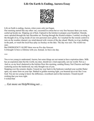 Life On Earth Is Ending, Aurora Essay
Life on Earth is ending, Aurora, when yours only just began.
Our morning started like any other: me, cocooned in cotton but so very free because there you were,
curled up beside me. Slipping out of bed, I tiptoed to the kitchen to prepare your breakfast. Outside,
snow spiraled through the late December air. Peering through the frosted window, I smiled, reveling in
the thought of us, living inside of our own personal snow globe. As I reached for the remote control to
turn on the weather channel, my mind danced with visions of the day ahead. Maybe we d go sledding
in the park, or watch the local boys play ice hockey on the lake. The day was ours. The world was
ours.
But EMERGENCY ALERT there was no five day forecast.
I d thought I d have a lifetime with you. Instead, we have one day.
***
You re too young to understand, Aurora, but some things are not meant to have expiration dates. Milk
has an expiration date but the world, my dear, should not. (And especially, not our world. Not us.)
And so, as my bowl shattered to the kitchen floor this morning, sending Honey Nut Cheerios and hope
scattering across the hardwood, my only thought was of you.
Stepping over the ceramic shards, I traced my way back to the bedroom watched your eyelids flutter
open, my name form on your lips. Bathed in golden morning light, you beamed up at me like I was
God. You are too young to know the difference, sweetheart and in that moment, I found myself
wishing that you were right.
I wished that
... Get more on HelpWriting.net ...
 