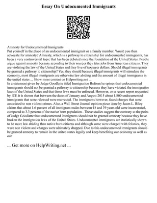 Essay On Undocumented Immigrants
Amnesty for Undocumented Immigrants
Put yourself in the place of an undocumented immigrant or a family member. Would you then
advocate for amnesty? Amnesty, which is a pathway to citizenship for undocumented immigrants, has
been a very controversial topic that has been debated since the foundation of the United States. People
argue against amnesty because according to their sources they take jobs from American citizens. They
are violating the law of the United States and they live of taxpayer dollars. Should illegal immigrants
be granted a pathway to citizenship? Yes, they should because illegal immigrants will stimulate the
economy, most illegal immigrants are otherwise law abiding and the amount of illegal immigrants in
the united states ... Show more content on Helpwriting.net ...
In a statement given by Judge Goodlatte titled Immigration Reform he opines that undocumented
immigrants should not be granted a pathway to citizenship because they have violated the immigration
laws of the United States and that those laws must be enforced. However, on a recent report requested
by ICE it is shown that between the dates of January and August 2015 about 1,800 undocumented
immigrants that were released were rearrested. The immigrants however, faced charges that were
associated to non violent crimes. Also, a Wall Street Journal opinion piece done by Jason L. Riley
claims that about 1.6 percent of all immigrant males between 18 and 39 years old were incarcerated,
compared to 3.3 percent of the native born population . These studies suggest the contrary to the point
of Judge Goodlatte that undocumented immigrants should not be granted amnesty because they have
broken the immigration laws of the United States. Undocumented immigrants are statistically shown
to be more law abiding than native born citizens and although some were charged with felonies, they
were non violent and charges were ultimately dropped. Due to this undocumented immigrants should
be granted amnesty to remain in the united states legally and keep benefiting our economy as well as
our
... Get more on HelpWriting.net ...
 