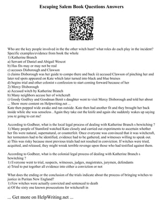 Escaping Salem Book Questions Answers
Who are the key people involved in the the other witch hunt? what roles do each play in the incident?
Specific examples/evidence from book the whole
1) Katherine Branch
a) Servant of Daniel and Abigail Wescot
b) Has fits may or may not be real
c) accuses Disborough and Clawson
i) claims Disborough was her guide to compo there and back ii) accused Clawson of pinching her and
later red spots appeared on Kate which later turned into black and blue bruises
d) begins trial and other colonist s confession to start coming forward because of her
2) Mercy Disborough
a) Accused witch by Katherine Branch
b) Many neighbors accuse her of witchcraft
i) Goody Godfrey and Goodman Benit s daughter went to visit Mercy Disborough and told her about
... Show more content on Helpwriting.net ...
Kate then popped wide awake and ran outside. Kate then had another fit and they brought her back
inside while she was senseless . Again they take out the knife and again she suddenly wakes up saying
you re going to cut me!
According to Godbeer, what is the local legal process of dealing with Katherine Branch s bewitching ?
1) Many people of Stamford watched Kate closely and carried out experiments to ascertain whether
her fits were natural, supernatural, or counterfeit. Once everyone was convinced that it was witchcraft,
her tormentors had to be identified, evidence had to be gathered, and witnesses willing to speak out.
a) This was risky because most previous trials had not resulted in conviction. If witches were tried,
acquitted, and released, they might wreak terrible revenge upon those who had testified against them.
According to Godbeer, what is the colonial legal process of dealing with Katherine Branch s
bewitching ?
1) Everyone went to trial, suspects, witnesses, judges, magistrates, jurymen, defendants
a) Tried to put together all evidence into either a conviction or not
What does the ending or the conclusion of the trials indicate about the process of bringing witches to
justice in Puritan New England?
1) Few witches were actually convicted and sentenced to death
a) Of the sixty one known prosecutions for witchcraft in
... Get more on HelpWriting.net ...
 