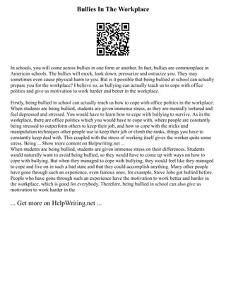 Bullies In The Workplace
In schools, you will come across bullies in one form or another. In fact, bullies are commonplace in
American schools. The bullies will mock, look down, pressurize and ostracize you. They may
sometimes even cause physical harm to you. But is it possible that being bullied at school can actually
prepare you for the workplace? I believe so, as bullying can actually teach us to cope with office
politics and give us motivation to work harder and better in the workplace.
Firstly, being bullied in school can actually teach us how to cope with office politics in the workplace.
When students are being bullied, students are given immense stress, as they are mentally tortured and
feel depressed and stressed. You would have to learn how to cope with bullying to survive. As in the
workplace, there are office politics which you would have to cope with, where people are constantly
being stressed to outperform others to keep their job, and how to cope with the tricks and
manipulation techniques other people use to keep their job or climb the ranks, things you have to
constantly keep deal with. This coupled with the stress of working itself gives the worker quite some
stress. Being ... Show more content on Helpwriting.net ...
When students are being bullied, students are given immense stress on their differences. Students
would naturally want to avoid being bullied, so they would have to come up with ways on how to
cope with bullying. But when they managed to cope with bullying, they would feel like they managed
to cope and live on in such a bad state and that they could accomplish anything. Many other people
have gone through such an experience, even famous ones, for example, Steve Jobs got bullied before.
People who have gone through such an experience have the motivation to work better and harder in
the workplace, which is good for everybody. Therefore, being bullied in school can also give us
motivation to work harder in the
... Get more on HelpWriting.net ...
 