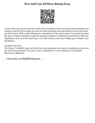 Pros And Cons Of Horse Racing Essay
As the winter rains wash away what is left of the Australian winter, horse racing fans and punters are
starting to get the itch to to pick up some free horse racing tips and start betting on horse races from
top local venues. With a load of Group races scheduled over the next 8 weeks over several top tracks,
the names of horses expected to make the running in October s Caulfield Cup and WS Cox Plate are
beginning to show up in the entry boxes. Let s take a look at some news leading up to October s two
big features.
Caulfield Cup News
The Group 1 Caulfield Cup is one of the three most important horse races in Australian as well as on
the entire Asian continent. This year s race is scheduled to be run on October 15 at Caulfield
Racecourse, Melbourne.
... Get more on HelpWriting.net ...
 