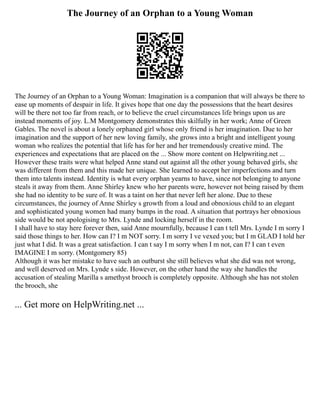 The Journey of an Orphan to a Young Woman
The Journey of an Orphan to a Young Woman: Imagination is a companion that will always be there to
ease up moments of despair in life. It gives hope that one day the possessions that the heart desires
will be there not too far from reach, or to believe the cruel circumstances life brings upon us are
instead moments of joy. L.M Montgomery demonstrates this skilfully in her work; Anne of Green
Gables. The novel is about a lonely orphaned girl whose only friend is her imagination. Due to her
imagination and the support of her new loving family, she grows into a bright and intelligent young
woman who realizes the potential that life has for her and her tremendously creative mind. The
experiences and expectations that are placed on the ... Show more content on Helpwriting.net ...
However these traits were what helped Anne stand out against all the other young behaved girls, she
was different from them and this made her unique. She learned to accept her imperfections and turn
them into talents instead. Identity is what every orphan yearns to have, since not belonging to anyone
steals it away from them. Anne Shirley knew who her parents were, however not being raised by them
she had no identity to be sure of. It was a taint on her that never left her alone. Due to these
circumstances, the journey of Anne Shirley s growth from a loud and obnoxious child to an elegant
and sophisticated young women had many bumps in the road. A situation that portrays her obnoxious
side would be not apologising to Mrs. Lynde and locking herself in the room.
I shall have to stay here forever then, said Anne mournfully, because I can t tell Mrs. Lynde I m sorry I
said those things to her. How can I? I m NOT sorry. I m sorry I ve vexed you; but I m GLAD I told her
just what I did. It was a great satisfaction. I can t say I m sorry when I m not, can I? I can t even
IMAGINE I m sorry. (Montgomery 85)
Although it was her mistake to have such an outburst she still believes what she did was not wrong,
and well deserved on Mrs. Lynde s side. However, on the other hand the way she handles the
accusation of stealing Marilla s amethyst brooch is completely opposite. Although she has not stolen
the brooch, she
... Get more on HelpWriting.net ...
 