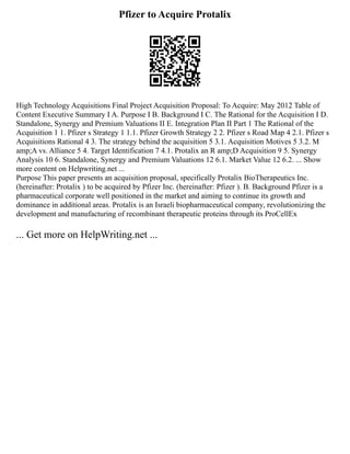 Pfizer to Acquire Protalix
High Technology Acquisitions Final Project Acquisition Proposal: To Acquire: May 2012 Table of
Content Executive Summary I A. Purpose I B. Background I C. The Rational for the Acquisition I D.
Standalone, Synergy and Premium Valuations II E. Integration Plan II Part 1 The Rational of the
Acquisition 1 1. Pfizer s Strategy 1 1.1. Pfizer Growth Strategy 2 2. Pfizer s Road Map 4 2.1. Pfizer s
Acquisitions Rational 4 3. The strategy behind the acquisition 5 3.1. Acquisition Motives 5 3.2. M
amp;A vs. Alliance 5 4. Target Identification 7 4.1. Protalix an R amp;D Acquisition 9 5. Synergy
Analysis 10 6. Standalone, Synergy and Premium Valuations 12 6.1. Market Value 12 6.2. ... Show
more content on Helpwriting.net ...
Purpose This paper presents an acquisition proposal, specifically Protalix BioTherapeutics Inc.
(hereinafter: Protalix ) to be acquired by Pfizer Inc. (hereinafter: Pfizer ). B. Background Pfizer is a
pharmaceutical corporate well positioned in the market and aiming to continue its growth and
dominance in additional areas. Protalix is an Israeli biopharmaceutical company, revolutionizing the
development and manufacturing of recombinant therapeutic proteins through its ProCellEx
... Get more on HelpWriting.net ...
 