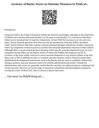 Accuracy of Bayley Scores as Outcome Measures in Trials of...
Introduction
Long term follow up of high risk preterm infants has become increasingly important as the proportion
of infants surviving has increased steadily over the past several decades. It is well known that these
infants are at increased risk of cognitive impairment. (Class) With this increase in at risk survivors,
many clinical research questions arise that can only be answered by long term follow up studies.
(Vohr, Teune) Clinical trials that examine common perinatal therapies should also include a long term
follow up component in their research to examine later neurodevelopmental outcomes in their cohorts.
Although there is no prescribed protocol dictating which specific neurodevelopmental tests are to be
completed during follow up, the Bayley Scales of Infant and Toddler Development and all its
revisions, is the most widely used test to assess neurodevelopment of very preterm infants in the first
three years of life (Luttikhuizen) and is a common outcome measure used in clinical research trials.
Standardized developmental assessments such as the Bayley that are used in a pediatric clinical trial
setting as primary outcome measures need to be reliably administered and scored. Trained test
administrators and scorers are generally careful that the tests they are administering are conducted and
scored correctly. However, given the range of numerical calculations and transcriptions required in
scoring the results of these tests, there is always a chance that errors
... Get more on HelpWriting.net ...
 