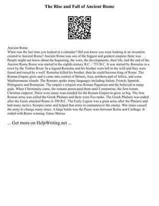 The Rise and Fall of Ancient Rome
Ancient Rome
When was the last time you looked at a calendar? Did you know you were looking at an invention
created in Ancient Rome? Ancient Rome was one of the biggest and greatest empires there was.
People might not know about the beginning, the wars, the developments, their life, and the end of the
Ancient Rome Rome was started in the eighth century B.C. / 753 B.C. It was started by Romulus in a
town by the Timber River. In a legend Romulus and his brother were left in the wild and they were
found and raised by a wolf. Romulus killed his brother, then he could become king of Rome. The
Roman Empire grew and it came into control of Britain, Asia, northern part of Africa, and some
Mediterranean islands. The Romans spoke many languages including Italian, French, Spanish,
Portuguese and Romanian. The empire s religion was Roman Paganism and the believed in many
gods. When Christianity came, the romans persecuted them until Constantine, the first roman
Christian emperor. There were many wars needed for the Roman Empire to grow so big. The first
Roman army was called the Greek Phalanx and there were five ranks. The Greek Phalanx was ended
after the Gauls attacked Rome in 390 B.C. The Early Legion was a great army after the Phalanx and
had many tactics. Scorpio came and helped that army to outmaneuver the enemy. War times caused
the army to change many times. A large battle was the Punic wars between Rome and Carthage. It
ended with Rome winning. Gaius Marius
... Get more on HelpWriting.net ...
 