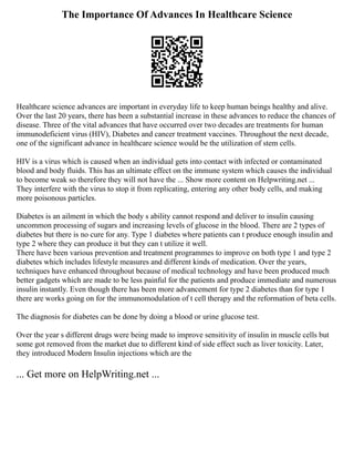 The Importance Of Advances In Healthcare Science
Healthcare science advances are important in everyday life to keep human beings healthy and alive.
Over the last 20 years, there has been a substantial increase in these advances to reduce the chances of
disease. Three of the vital advances that have occurred over two decades are treatments for human
immunodeficient virus (HIV), Diabetes and cancer treatment vaccines. Throughout the next decade,
one of the significant advance in healthcare science would be the utilization of stem cells.
HIV is a virus which is caused when an individual gets into contact with infected or contaminated
blood and body fluids. This has an ultimate effect on the immune system which causes the individual
to become weak so therefore they will not have the ... Show more content on Helpwriting.net ...
They interfere with the virus to stop it from replicating, entering any other body cells, and making
more poisonous particles.
Diabetes is an ailment in which the body s ability cannot respond and deliver to insulin causing
uncommon processing of sugars and increasing levels of glucose in the blood. There are 2 types of
diabetes but there is no cure for any. Type 1 diabetes where patients can t produce enough insulin and
type 2 where they can produce it but they can t utilize it well.
There have been various prevention and treatment programmes to improve on both type 1 and type 2
diabetes which includes lifestyle measures and different kinds of medication. Over the years,
techniques have enhanced throughout because of medical technology and have been produced much
better gadgets which are made to be less painful for the patients and produce immediate and numerous
insulin instantly. Even though there has been more advancement for type 2 diabetes than for type 1
there are works going on for the immunomodulation of t cell therapy and the reformation of beta cells.
The diagnosis for diabetes can be done by doing a blood or urine glucose test.
Over the year s different drugs were being made to improve sensitivity of insulin in muscle cells but
some got removed from the market due to different kind of side effect such as liver toxicity. Later,
they introduced Modern Insulin injections which are the
... Get more on HelpWriting.net ...
 