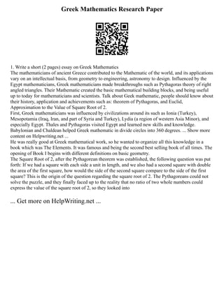 Greek Mathematics Research Paper
1. Write a short (2 pages) essay on Greek Mathematics
The mathematicians of ancient Greece contributed to the Mathematic of the world, and its applications
vary on an intellectual basis, from geometry to engineering, astronomy to design. Influenced by the
Egypt mathematicians, Greek mathematicians made breakthroughs such as Pythagoras theory of right
angled triangles. Their Mathematic created the basic mathematical building blocks, and being useful
up to today for mathematicians and scientists. Talk about Geek mathematic, people should know about
their history, application and achievements such as: theorem of Pythagoras, and Euclid,
Approximation to the Value of Square Root of 2.
First, Greek mathematicians was influenced by civilizations around its such as Ionia (Turkey),
Mesopotamia (Iraq, Iran, and part of Syria and Turkey), Lydia (a region of western Asia Minor), and
especially Egypt. Thales and Pythagoras visited Egypt and learned new skills and knowledge.
Babylonian and Chaldean helped Greek mathematic in divide circles into 360 degrees. ... Show more
content on Helpwriting.net ...
He was really good at Greek mathematical work, so he wanted to organize all this knowledge in a
book which was The Elements. It was famous and being the second best selling book of all times. The
opening of Book I begins with different definitions on basic geometry.
The Square Root of 2, after the Pythagorean theorem was established, the following question was put
forth: If we had a square with each side a unit in length, and we also had a second square with double
the area of the first square, how would the side of the second square compare to the side of the first
square? This is the origin of the question regarding the square root of 2. The Pythagoreans could not
solve the puzzle, and they finally faced up to the reality that no ratio of two whole numbers could
express the value of the square root of 2, so they looked into
... Get more on HelpWriting.net ...
 