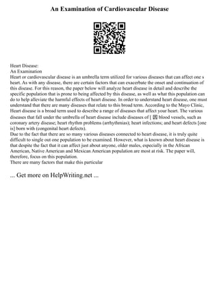 An Examination of Cardiovascular Disease
Heart Disease:
An Examination
Heart or cardiovascular disease is an umbrella term utilized for various diseases that can affect one s
heart. As with any disease, there are certain factors that can exacerbate the onset and continuation of
this disease. For this reason, the paper below will analyze heart disease in detail and describe the
specific population that is prone to being affected by this disease, as well as what this population can
do to help alleviate the harmful effects of heart disease. In order to understand heart disease, one must
understand that there are many diseases that relate to this broad term. According to the Mayo Clinic,
Heart disease is a broad term used to describe a range of diseases that affect your heart. The various
diseases that fall under the umbrella of heart disease include diseases of [ 因 blood vessels, such as
coronary artery disease; heart rhythm problems (arrhythmias); heart infections; and heart defects [one
is] born with (congenital heart defects).
Due to the fact that there are so many various diseases connected to heart disease, it is truly quite
difficult to single out one population to be examined. However, what is known about heart disease is
that despite the fact that it can affect just about anyone, older males, especially in the African
American, Native American and Mexican American population are most at risk. The paper will,
therefore, focus on this population.
There are many factors that make this particular
... Get more on HelpWriting.net ...
 