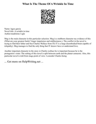 What Is The Theme Of A Wrinkle In Time
Name: lagos garcia
Novel title: A wrinkle in time
Author:madeleine l egle
Meg is the main character in this particular selection. Meg is a stubborn character my evidence of this
(What are your greatest faults? Anger impatience and stubbornness.). The conflict in the novel is
trying to find their father and free Charles Wallace from IT( IT is a large disembodied brain capable of
telepathy). Meg manages to find the only thing that IT doesn t have or understand love.
Another important character in the story is Charles wallace he is important because he is the
protagonist s sister. The setting of this novel is split between earth and the planet camazotz. Also, this
particular novel is told from mags point of view. I consider Charles being
... Get more on HelpWriting.net ...
 
