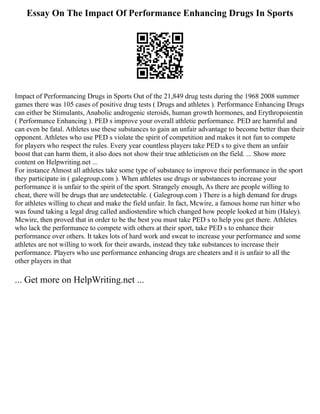 Essay On The Impact Of Performance Enhancing Drugs In Sports
Impact of Performancing Drugs in Sports Out of the 21,849 drug tests during the 1968 2008 summer
games there was 105 cases of positive drug tests ( Drugs and athletes ). Performance Enhancing Drugs
can either be Stimulants, Anabolic androgenic steroids, human growth hormones, and Erythropoientin
( Performance Enhancing ). PED s improve your overall athletic performance. PED are harmful and
can even be fatal. Athletes use these substances to gain an unfair advantage to become better than their
opponent. Athletes who use PED s violate the spirit of competition and makes it not fun to compete
for players who respect the rules. Every year countless players take PED s to give them an unfair
boost that can harm them, it also does not show their true athleticism on the field. ... Show more
content on Helpwriting.net ...
For instance Almost all athletes take some type of substance to improve their performance in the sport
they participate in ( galegroup.com ). When athletes use drugs or substances to increase your
performance it is unfair to the spirit of the sport. Strangely enough, As there are people willing to
cheat, there will be drugs that are undetectable. ( Galegroup.com ) There is a high demand for drugs
for athletes willing to cheat and make the field unfair. In fact, Mcwire, a famous home run hitter who
was found taking a legal drug called andiostendire which changed how people looked at him (Haley).
Mcwire, then proved that in order to be the best you must take PED s to help you get there. Athletes
who lack the performance to compete with others at their sport, take PED s to enhance their
performance over others. It takes lots of hard work and sweat to increase your performance and some
athletes are not willing to work for their awards, instead they take substances to increase their
performance. Players who use performance enhancing drugs are cheaters and it is unfair to all the
other players in that
... Get more on HelpWriting.net ...
 