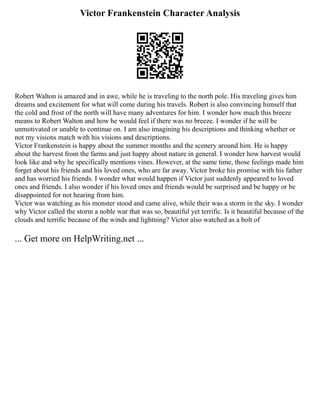 Victor Frankenstein Character Analysis
Robert Walton is amazed and in awe, while he is traveling to the north pole. His traveling gives him
dreams and excitement for what will come during his travels. Robert is also convincing himself that
the cold and frost of the north will have many adventures for him. I wonder how much this breeze
means to Robert Walton and how he would feel if there was no breeze. I wonder if he will be
unmotivated or unable to continue on. I am also imagining his descriptions and thinking whether or
not my visions match with his visions and descriptions.
Victor Frankenstein is happy about the summer months and the scenery around him. He is happy
about the harvest from the farms and just happy about nature in general. I wonder how harvest would
look like and why he specifically mentions vines. However, at the same time, those feelings made him
forget about his friends and his loved ones, who are far away. Victor broke his promise with his father
and has worried his friends. I wonder what would happen if Victor just suddenly appeared to loved
ones and friends. I also wonder if his loved ones and friends would be surprised and be happy or be
disappointed for not hearing from him.
Victor was watching as his monster stood and came alive, while their was a storm in the sky. I wonder
why Victor called the storm a noble war that was so, beautiful yet terrific. Is it beautiful because of the
clouds and terrific because of the winds and lightning? Victor also watched as a bolt of
... Get more on HelpWriting.net ...
 