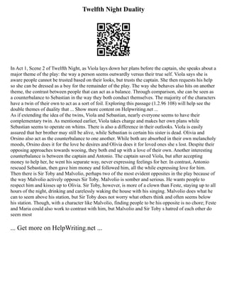 Twelfth Night Duality
In Act 1, Scene 2 of Twelfth Night, as Viola lays down her plans before the captain, she speaks about a
major theme of the play: the way a person seems outwardly versus their true self. Viola says she is
aware people cannot be trusted based on their looks, but trusts the captain. She then requests his help
so she can be dressed as a boy for the remainder of the play. The way she behaves also hits on another
theme, the contrast between people that can act as a balance. Through comparison, she can be seen as
a counterbalance to Sebastian in the way they both conduct themselves. The majority of the characters
have a twin of their own to act as a sort of foil. Exploring this passage (1.2.96 108) will help see the
double themes of duality that ... Show more content on Helpwriting.net ...
As if extending the idea of the twins, Viola and Sebastian, nearly everyone seems to have their
complementary twin. As mentioned earlier, Viola takes charge and makes her own plans while
Sebastian seems to operate on whims. There is also a difference in their outlooks. Viola is easily
assured that her brother may still be alive, while Sebastian is certain his sister is dead. Olivia and
Orsino also act as the counterbalance to one another. While both are absorbed in their own melancholy
moods, Orsino does it for the love he desires and Olivia does it for loved ones she s lost. Despite their
opposing approaches towards wooing, they both end up with a love of their own. Another interesting
counterbalance is between the captain and Antonio. The captain saved Viola, but after accepting
money to help her, he went his separate way, never expressing feelings for her. In contrast, Antonio
rescued Sebastian, then gave him money and followed him, all the while expressing love for him.
Then there is Sir Toby and Malvolio, perhaps two of the most evident opposites in the play because of
the way Malvolio actively opposes Sir Toby. Malvolio is somber and serious. He wants people to
respect him and kisses up to Olivia. Sir Toby, however, is more of a clown than Feste, staying up to all
hours of the night, drinking and carelessly waking the house with his singing. Malvolio does what he
can to seem above his station, but Sir Toby does not worry what others think and often seems below
his station. Though, with a character like Malvolio, finding people to be his opposite is no chore; Feste
and Maria could also work to contrast with him, but Malvolio and Sir Toby s hatred of each other do
seem most
... Get more on HelpWriting.net ...
 