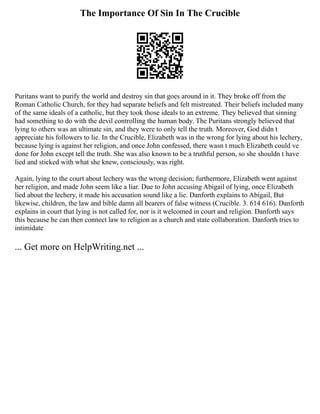 The Importance Of Sin In The Crucible
Puritans want to purify the world and destroy sin that goes around in it. They broke off from the
Roman Catholic Church, for they had separate beliefs and felt mistreated. Their beliefs included many
of the same ideals of a catholic, but they took those ideals to an extreme. They believed that sinning
had something to do with the devil controlling the human body. The Puritans strongly believed that
lying to others was an ultimate sin, and they were to only tell the truth. Moreover, God didn t
appreciate his followers to lie. In the Crucible, Elizabeth was in the wrong for lying about his lechery,
because lying is against her religion, and once John confessed, there wasn t much Elizabeth could ve
done for John except tell the truth. She was also known to be a truthful person, so she shouldn t have
lied and sticked with what she knew, consciously, was right.
Again, lying to the court about lechery was the wrong decision; furthermore, Elizabeth went against
her religion, and made John seem like a liar. Due to John accusing Abigail of lying, once Elizabeth
lied about the lechery, it made his accusation sound like a lie. Danforth explains to Abigail, But
likewise, children, the law and bible damn all bearers of false witness (Crucible. 3. 614 616). Danforth
explains in court that lying is not called for, nor is it welcomed in court and religion. Danforth says
this because he can then connect law to religion as a church and state collaboration. Danforth tries to
intimidate
... Get more on HelpWriting.net ...
 