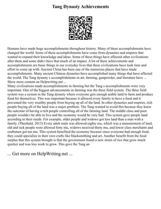 Tang Dynasty Achievements
Humans have made huge accomplishments throughout history. Many of these accomplishments have
changed the world. Some of these accomplishments have come from dynasties and empires that
wanted to expand their knowledge and ideas. Some of these things have affected other civilizations
after them and some didn t have that much of an impact. A lot of these achievements and
accomplishments are basic things in our everyday lives that these civilizations have took time and
effort to come up with. Ancient China has been one of the numerous places that have made
accomplishments. Many ancient Chinese dynasties have accomplished many things that have affected
the world. The Tang dynasty s accomplishments in art, farming, gunpowder, and literature have ...
Show more content on Helpwriting.net ...
Many civilizations made accomplishments in farming but the Tang s accomplishments were very
important. One of the biggest advancements in farming was the three field system. The three field
system was a system in the Tang dynasty where everyone gets enough arable land to farm and produce
food for themselves. This was important because it allowed every family to have a food and it
prevented the very wealthy people from buying up all of the land. In other dynasties and empires, rich
people buying all of the land was a major problem. The Tang wanted to avoid this because they knew
the outcome of having a rich people controlling all of the farming land. The middle class and poor
people wouldn t be able to live and the economy would be very bad. This system gave people land
according to their needs. For example, older people and widows got less land than a man with a
family. (Theobald, 2015) Every adult male was allowed eighty mu, which was a measurement of land,
old and sick people were allowed forty mu, widows received thirty mu, and lower class merchants and
craftsmen got ten mu. This system benefited the economy because since everyone had enough food,
they could specialize in their own crafts like blacksmithing and art. Another benefit from the food
surplus that this system brought is that the government found a new strain of rice that grew much
quicker and was less work to grow. This gave the Tang an
... Get more on HelpWriting.net ...
 