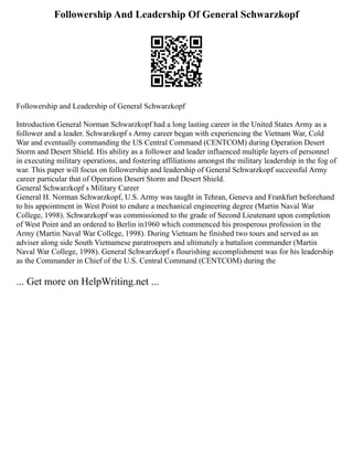 Followership And Leadership Of General Schwarzkopf
Followership and Leadership of General Schwarzkopf
Introduction General Norman Schwarzkopf had a long lasting career in the United States Army as a
follower and a leader. Schwarzkopf s Army career began with experiencing the Vietnam War, Cold
War and eventually commanding the US Central Command (CENTCOM) during Operation Desert
Storm and Desert Shield. His ability as a follower and leader influenced multiple layers of personnel
in executing military operations, and fostering affiliations amongst the military leadership in the fog of
war. This paper will focus on followership and leadership of General Schwarzkopf successful Army
career particular that of Operation Desert Storm and Desert Shield.
General Schwarzkopf s Military Career
General H. Norman Schwarzkopf, U.S. Army was taught in Tehran, Geneva and Frankfurt beforehand
to his appointment in West Point to endure a mechanical engineering degree (Martin Naval War
College, 1998). Schwarzkopf was commissioned to the grade of Second Lieutenant upon completion
of West Point and an ordered to Berlin in1960 which commenced his prosperous profession in the
Army (Martin Naval War College, 1998). During Vietnam he finished two tours and served as an
adviser along side South Vietnamese paratroopers and ultimately a battalion commander (Martin
Naval War College, 1998). General Schwarzkopf s flourishing accomplishment was for his leadership
as the Commander in Chief of the U.S. Central Command (CENTCOM) during the
... Get more on HelpWriting.net ...
 