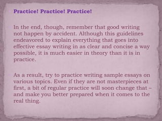  Practice! Practice! Practice!
 In the end, though, remember that good writing
not happen by accident. Although this guidelines
endeavored to explain everything that goes into
effective essay writing in as clear and concise a way
possible, it is much easier in theory than it is in
practice.
 As a result, try to practice writing sample essays on
various topics. Even if they are not masterpieces at
first, a bit of regular practice will soon change that –
and make you better prepared when it comes to the
real thing.
 