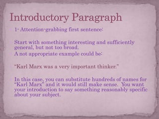  1- Attention-grabbing first sentence:
 Start with something interesting and sufficiently
general, but not too broad.
 A not appropriate example could be:
 “Karl Marx was a very important thinker.”
 In this case, you can substitute hundreds of names for
“Karl Marx” and it would still make sense. You want
your introduction to say something reasonably specific
about your subject.
 