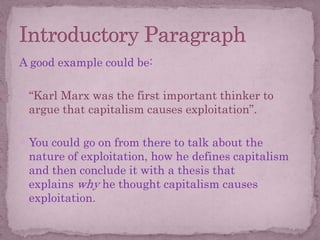 A good example could be:
 “Karl Marx was the first important thinker to
argue that capitalism causes exploitation”.

 You could go on from there to talk about the
nature of exploitation, how he defines capitalism
and then conclude it with a thesis that
explains why he thought capitalism causes
exploitation.
 