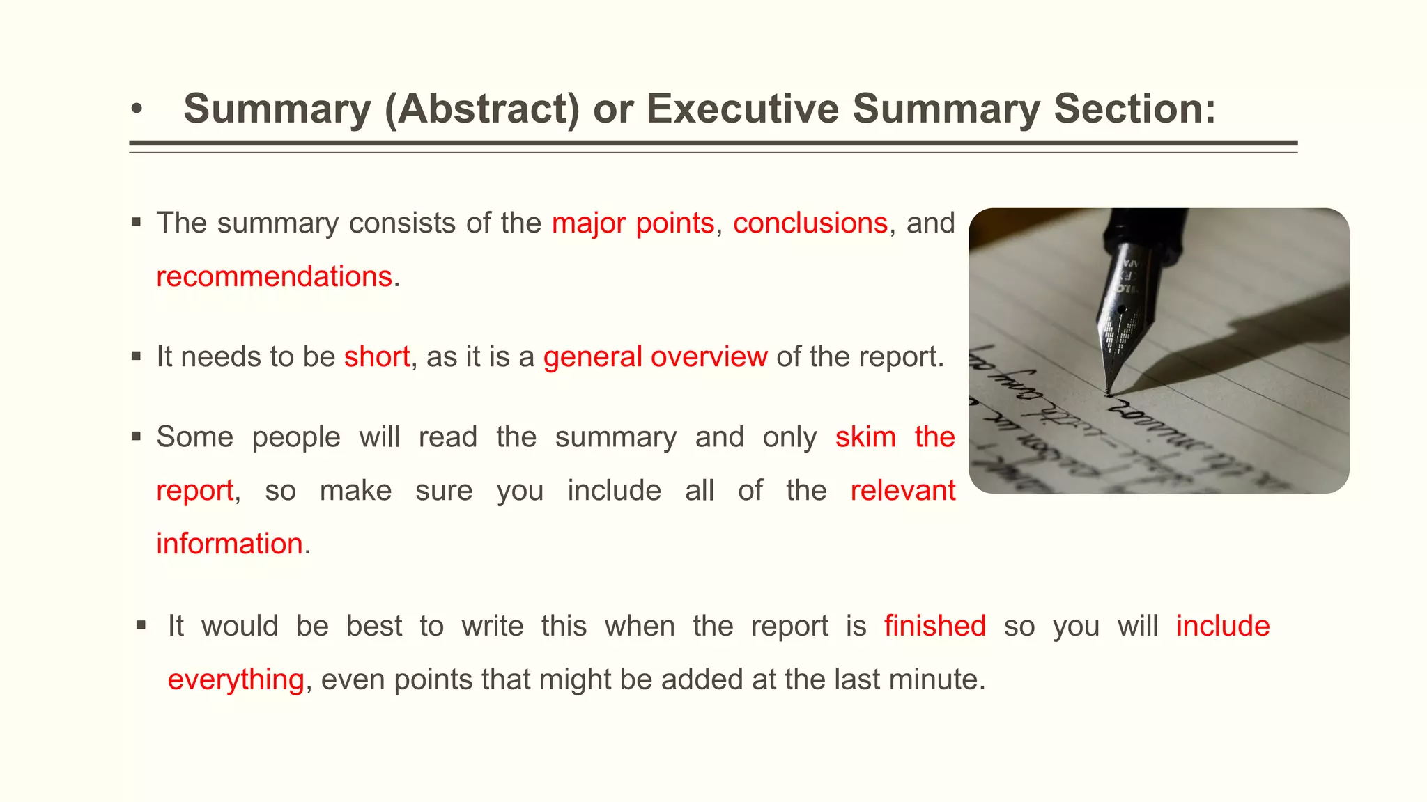• Summary (Abstract) or Executive Summary Section:
 The summary consists of the major points, conclusions, and
recommendations.
 It needs to be short, as it is a general overview of the report.
 Some people will read the summary and only skim the
report, so make sure you include all of the relevant
information.
 It would be best to write this when the report is finished so you will include
everything, even points that might be added at the last minute.
 