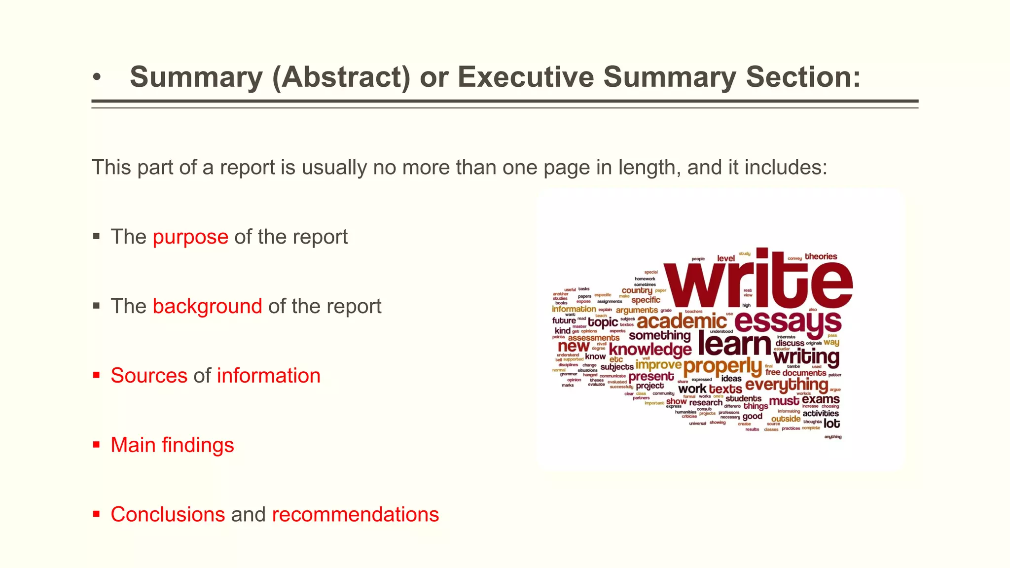 • Summary (Abstract) or Executive Summary Section:
This part of a report is usually no more than one page in length, and it includes:
 The purpose of the report
 The background of the report
 Sources of information
 Main findings
 Conclusions and recommendations
 