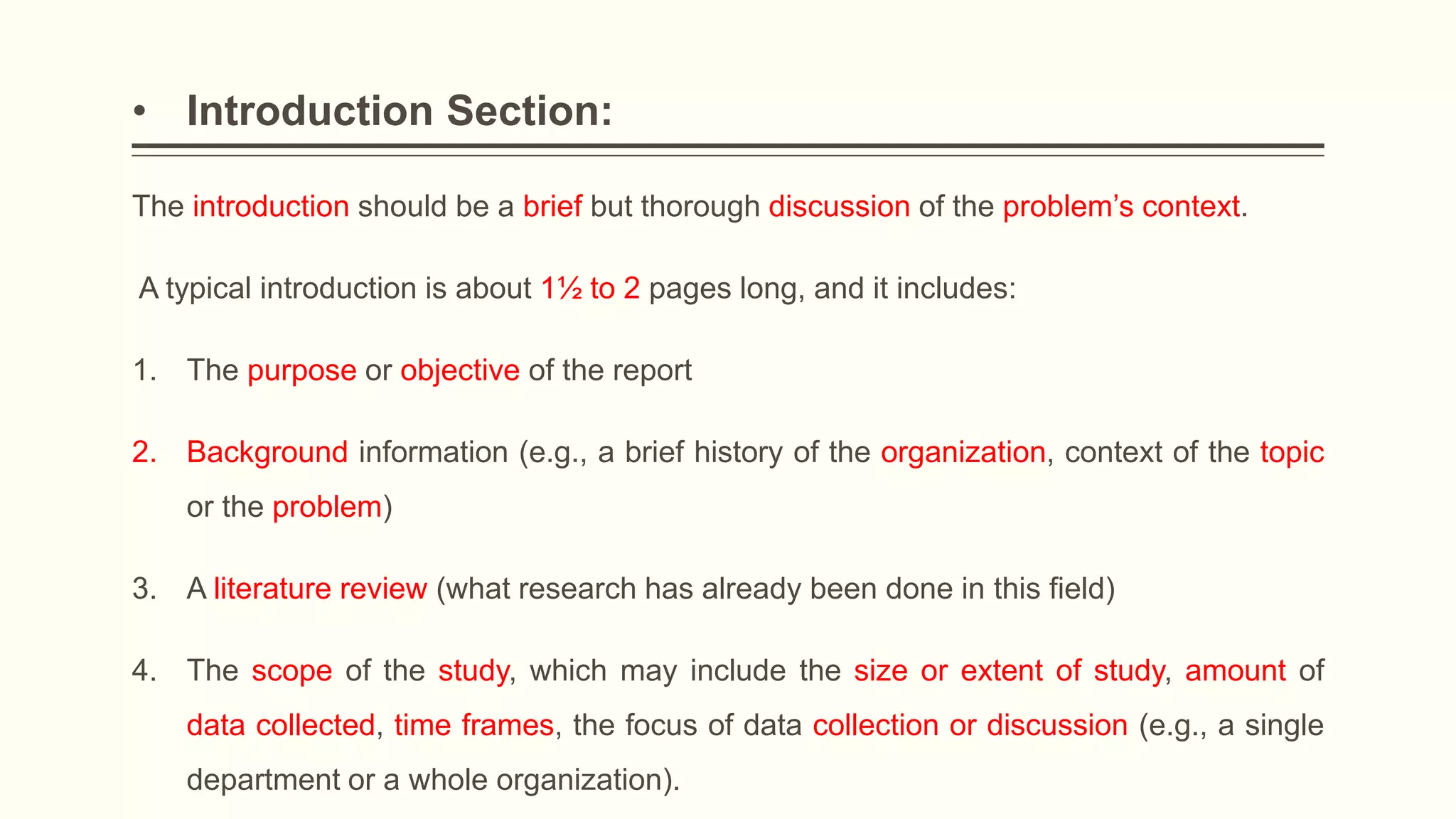 • Introduction Section:
The introduction should be a brief but thorough discussion of the problem’s context.
A typical introduction is about 1½ to 2 pages long, and it includes:
1. The purpose or objective of the report
2. Background information (e.g., a brief history of the organization, context of the topic
or the problem)
3. A literature review (what research has already been done in this field)
4. The scope of the study, which may include the size or extent of study, amount of
data collected, time frames, the focus of data collection or discussion (e.g., a single
department or a whole organization).
 