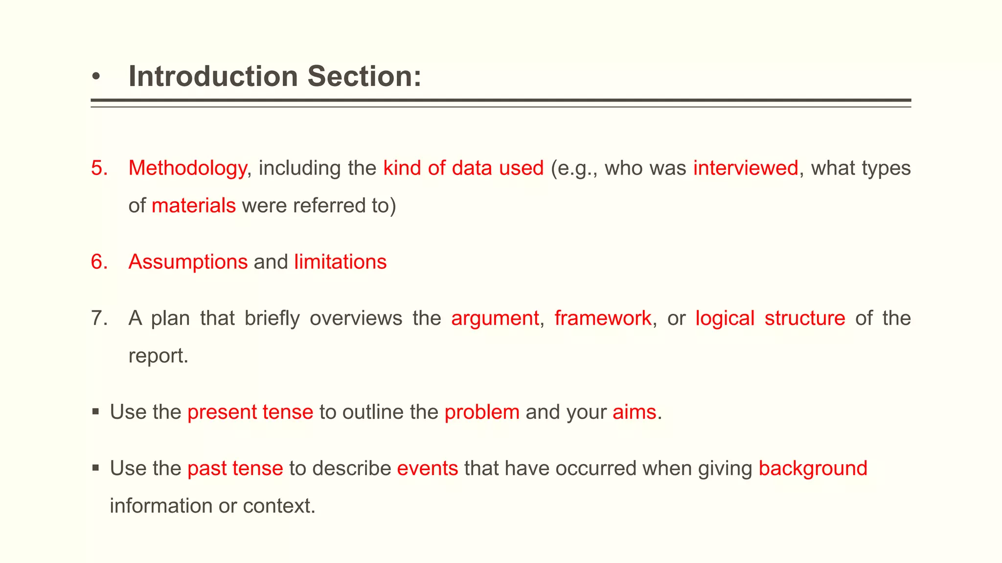 • Introduction Section:
5. Methodology, including the kind of data used (e.g., who was interviewed, what types
of materials were referred to)
6. Assumptions and limitations
7. A plan that briefly overviews the argument, framework, or logical structure of the
report.
 Use the present tense to outline the problem and your aims.
 Use the past tense to describe events that have occurred when giving background
information or context.
 